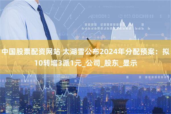 中国股票配资网站 太湖雪公布2024年分配预案：拟10转增3派1元_公司_股东_显示