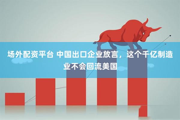 场外配资平台 中国出口企业放言，这个千亿制造业不会回流美国