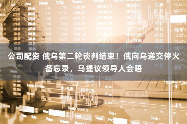 公司配资 俄乌第二轮谈判结束！俄向乌递交停火备忘录，乌提议领导人会晤