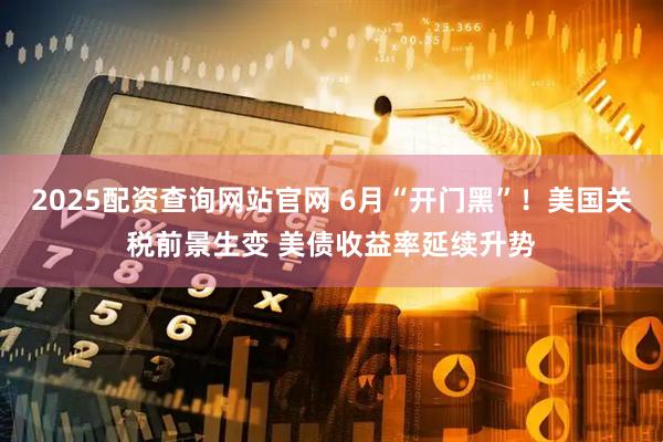 2025配资查询网站官网 6月“开门黑”！美国关税前景生变 美债收益率延续升势