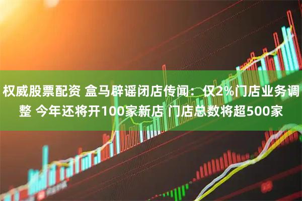 权威股票配资 盒马辟谣闭店传闻：仅2%门店业务调整 今年还将开100家新店 门店总数将超500家