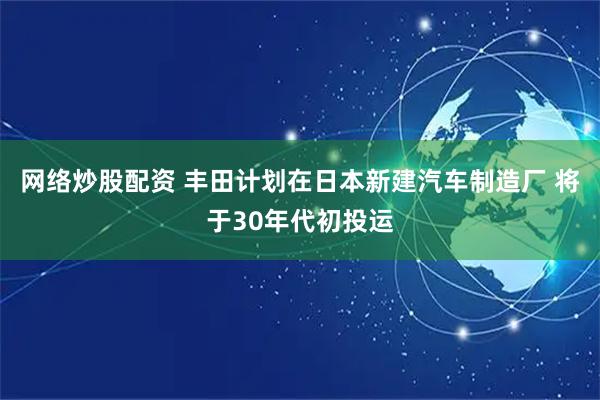 网络炒股配资 丰田计划在日本新建汽车制造厂 将于30年代初投运
