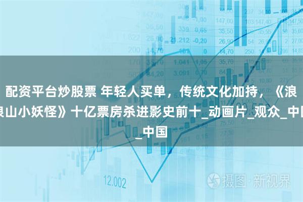 配资平台炒股票 年轻人买单，传统文化加持，《浪浪山小妖怪》十亿票房杀进影史前十_动画片_观众_中国