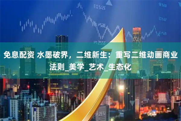 免息配资 水墨破界，二维新生：重写二维动画商业法则_美学_艺术_生态化