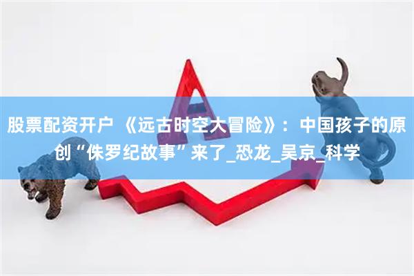 股票配资开户 《远古时空大冒险》：中国孩子的原创“侏罗纪故事”来了_恐龙_吴京_科学