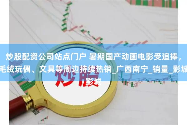 炒股配资公司站点门户 暑期国产动画电影受追捧，毛绒玩偶、文具等周边持续热销_广西南宁_销量_影城