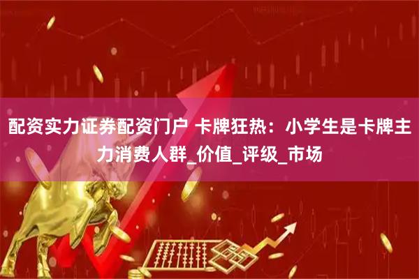 配资实力证券配资门户 卡牌狂热：小学生是卡牌主力消费人群_价值_评级_市场