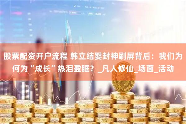 股票配资开户流程 韩立结婴封神刷屏背后：我们为何为“成长”热泪盈眶？_凡人修仙_场面_活动