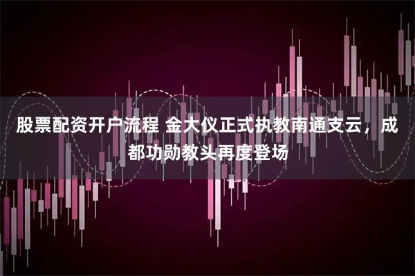 股票配资开户流程 金大仪正式执教南通支云，成都功勋教头再度登场