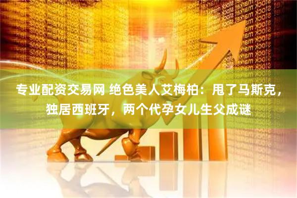 专业配资交易网 绝色美人艾梅柏：甩了马斯克，独居西班牙，两个代孕女儿生父成谜