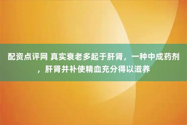 配资点评网 真实衰老多起于肝肾，一种中成药剂，肝肾并补使精血充分得以滋养