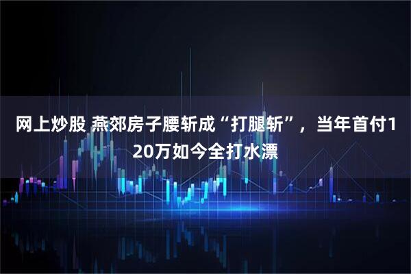 网上炒股 燕郊房子腰斩成“打腿斩”，当年首付120万如今全打水漂