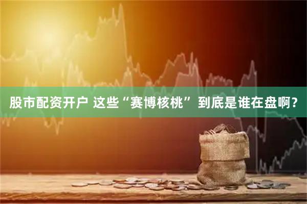 股市配资开户 这些“赛博核桃” 到底是谁在盘啊？