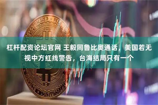 杠杆配资论坛官网 王毅同鲁比奥通话，美国若无视中方红线警告，台海结局只有一个