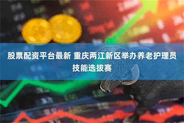 股票配资平台最新 重庆两江新区举办养老护理员技能选拔赛
