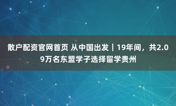 散户配资官网首页 从中国出发｜19年间，共2.09万名东盟学子选择留学贵州
