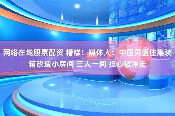网络在线股票配资 糟糕！媒体人：中国男篮住集装箱改造小房间 三人一间 担心被冲走