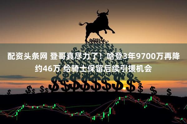 配资头条网 登哥真尽力了！哈登3年9700万再降约46万 给骑士保留后续引援机会